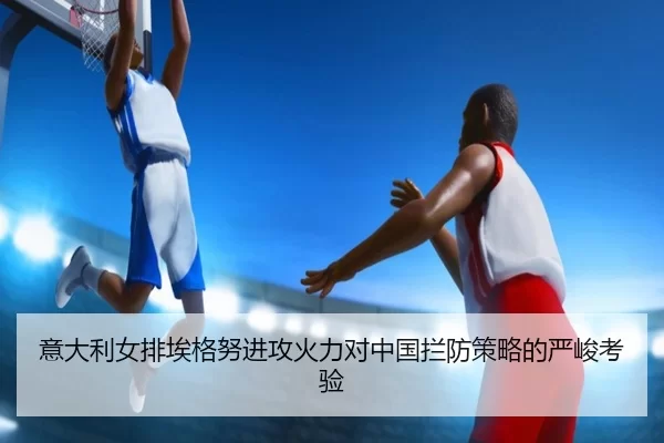 意大利女排埃格努进攻火力对中国拦防策略的严峻考验