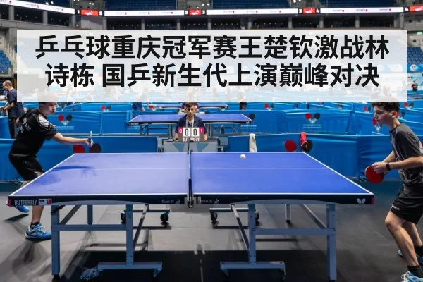 乒乓球重庆冠军赛王楚钦激战林诗栋 国乒新生代上演巅峰对决