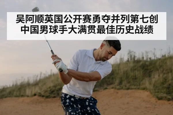 吴阿顺英国公开赛勇夺并列第七创中国男球手大满贯最佳历史战绩